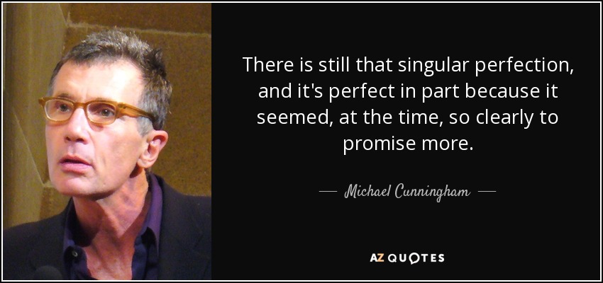 There is still that singular perfection, and it's perfect in part because it seemed, at the time, so clearly to promise more. - Michael Cunningham