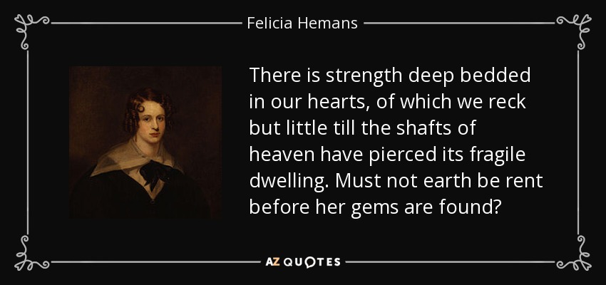 There is strength deep bedded in our hearts, of which we reck but little till the shafts of heaven have pierced its fragile dwelling. Must not earth be rent before her gems are found? - Felicia Hemans