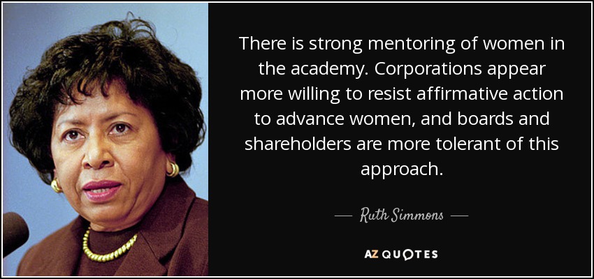There is strong mentoring of women in the academy. Corporations appear more willing to resist affirmative action to advance women, and boards and shareholders are more tolerant of this approach. - Ruth Simmons