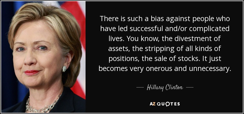 There is such a bias against people who have led successful and/or complicated lives. You know, the divestment of assets, the stripping of all kinds of positions, the sale of stocks. It just becomes very onerous and unnecessary. - Hillary Clinton