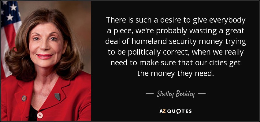 There is such a desire to give everybody a piece, we're probably wasting a great deal of homeland security money trying to be politically correct, when we really need to make sure that our cities get the money they need. - Shelley Berkley