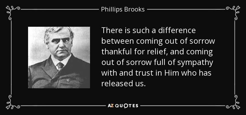 There is such a difference between coming out of sorrow thankful for relief, and coming out of sorrow full of sympathy with and trust in Him who has released us. - Phillips Brooks
