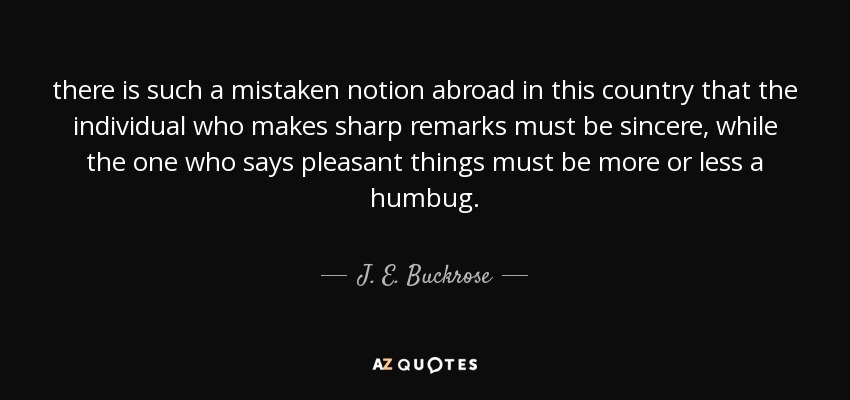 there is such a mistaken notion abroad in this country that the individual who makes sharp remarks must be sincere, while the one who says pleasant things must be more or less a humbug. - J. E. Buckrose