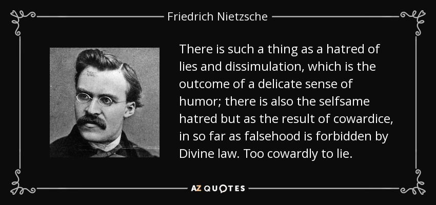 There is such a thing as a hatred of lies and dissimulation, which is the outcome of a delicate sense of humor; there is also the selfsame hatred but as the result of cowardice, in so far as falsehood is forbidden by Divine law. Too cowardly to lie. - Friedrich Nietzsche