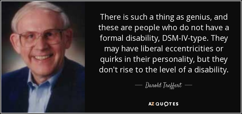 There is such a thing as genius, and these are people who do not have a formal disability, DSM-IV-type. They may have liberal eccentricities or quirks in their personality, but they don't rise to the level of a disability. - Darold Treffert