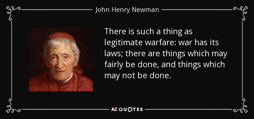 There is such a thing as legitimate warfare: war has its laws; there are things which may fairly be done, and things which may not be done. - John Henry Newman