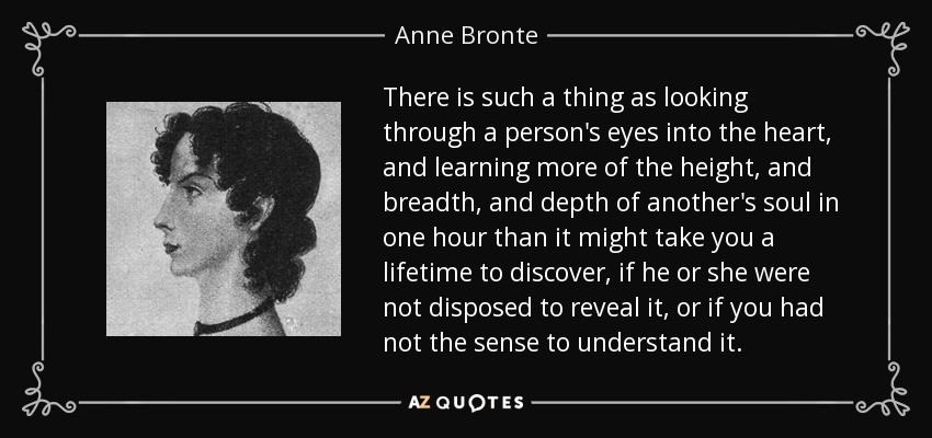 There is such a thing as looking through a person's eyes into the heart, and learning more of the height, and breadth, and depth of another's soul in one hour than it might take you a lifetime to discover, if he or she were not disposed to reveal it, or if you had not the sense to understand it. - Anne Bronte