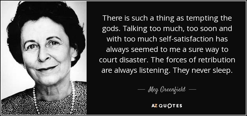 There is such a thing as tempting the gods. Talking too much, too soon and with too much self-satisfaction has always seemed to me a sure way to court disaster. The forces of retribution are always listening. They never sleep. - Meg Greenfield