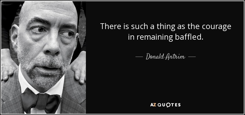 There is such a thing as the courage in remaining baffled. - Donald Antrim