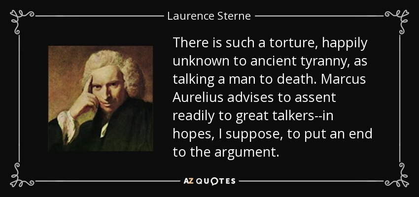 There is such a torture, happily unknown to ancient tyranny, as talking a man to death. Marcus Aurelius advises to assent readily to great talkers--in hopes, I suppose, to put an end to the argument. - Laurence Sterne