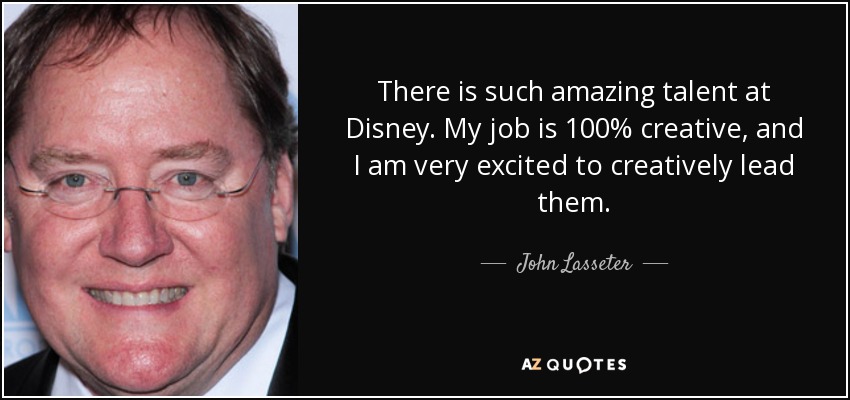 There is such amazing talent at Disney. My job is 100% creative, and I am very excited to creatively lead them. - John Lasseter