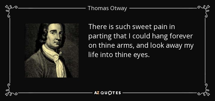 There is such sweet pain in parting that I could hang forever on thine arms, and look away my life into thine eyes. - Thomas Otway