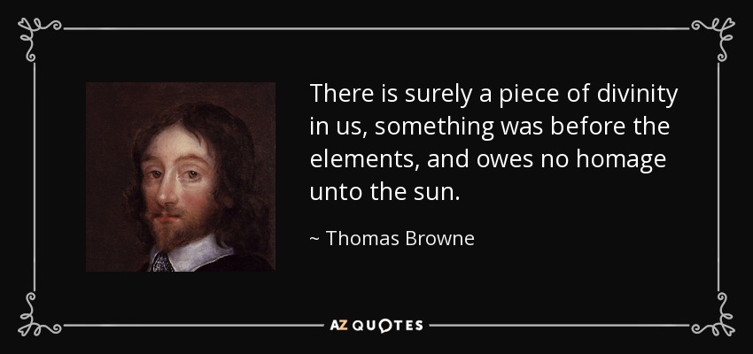 There is surely a piece of divinity in us, something was before the elements, and owes no homage unto the sun. - Thomas Browne