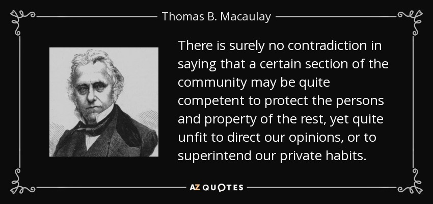 There is surely no contradiction in saying that a certain section of the community may be quite competent to protect the persons and property of the rest, yet quite unfit to direct our opinions, or to superintend our private habits. - Thomas B. Macaulay
