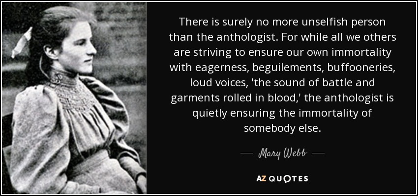 There is surely no more unselfish person than the anthologist. For while all we others are striving to ensure our own immortality with eagerness, beguilements, buffooneries, loud voices, 'the sound of battle and garments rolled in blood,' the anthologist is quietly ensuring the immortality of somebody else. - Mary Webb