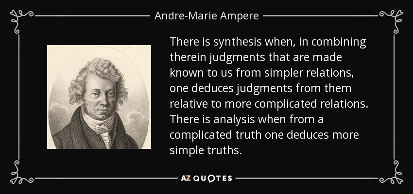 There is synthesis when, in combining therein judgments that are made known to us from simpler relations, one deduces judgments from them relative to more complicated relations. There is analysis when from a complicated truth one deduces more simple truths. - Andre-Marie Ampere