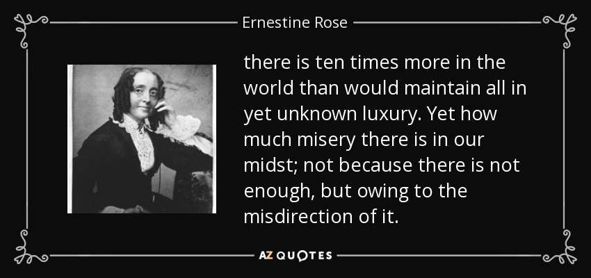 there is ten times more in the world than would maintain all in yet unknown luxury. Yet how much misery there is in our midst; not because there is not enough, but owing to the misdirection of it. - Ernestine Rose