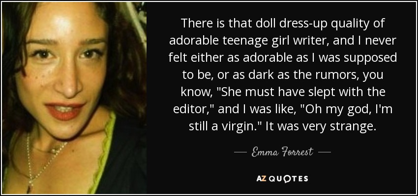 There is that doll dress-up quality of adorable teenage girl writer, and I never felt either as adorable as I was supposed to be, or as dark as the rumors, you know, 