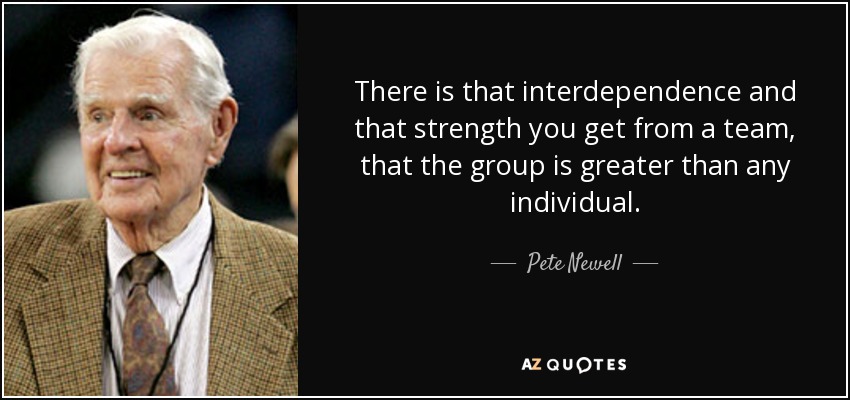There is that interdependence and that strength you get from a team, that the group is greater than any individual. - Pete Newell