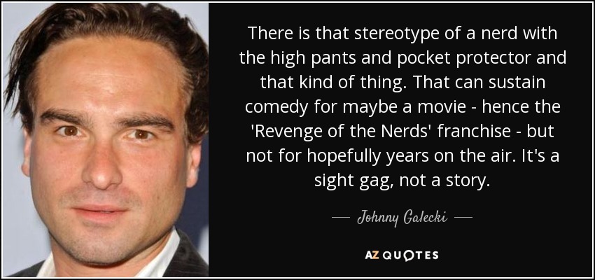 There is that stereotype of a nerd with the high pants and pocket protector and that kind of thing. That can sustain comedy for maybe a movie - hence the 'Revenge of the Nerds' franchise - but not for hopefully years on the air. It's a sight gag, not a story. - Johnny Galecki