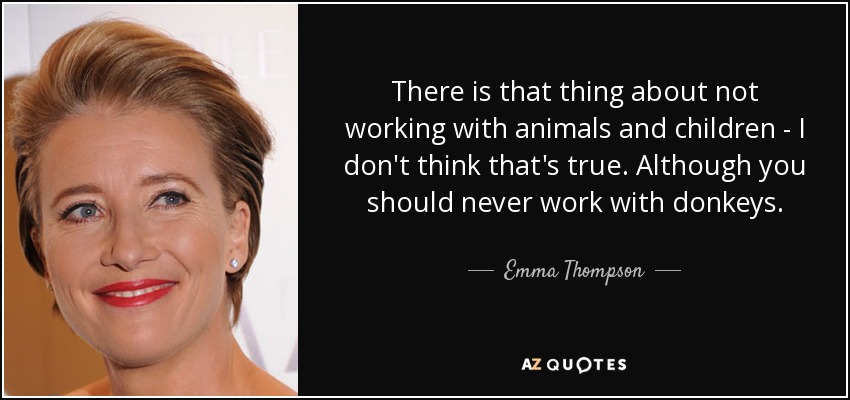 There is that thing about not working with animals and children - I don't think that's true. Although you should never work with donkeys. - Emma Thompson