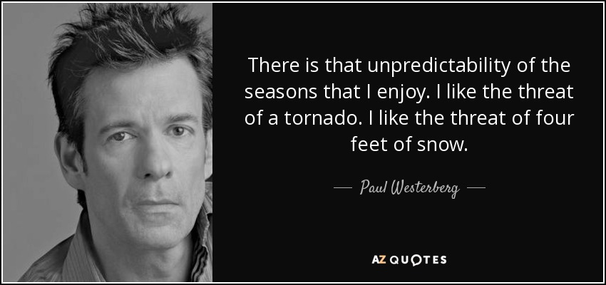 There is that unpredictability of the seasons that I enjoy. I like the threat of a tornado. I like the threat of four feet of snow. - Paul Westerberg