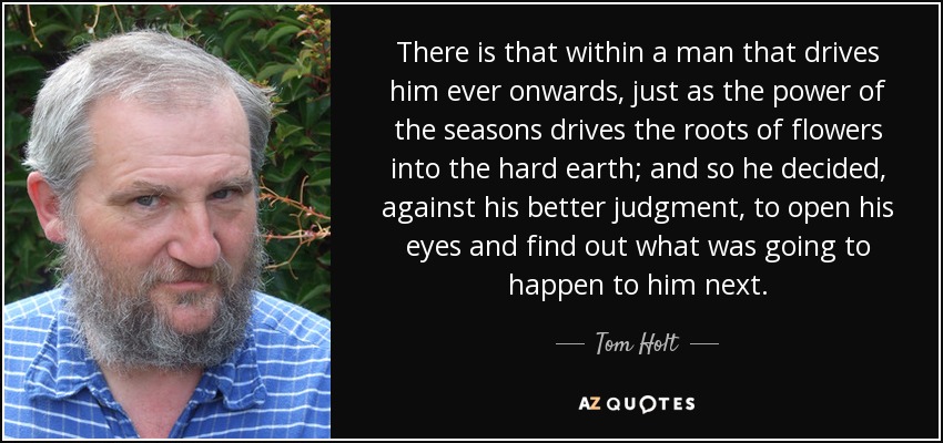 There is that within a man that drives him ever onwards, just as the power of the seasons drives the roots of flowers into the hard earth; and so he decided, against his better judgment, to open his eyes and find out what was going to happen to him next. - Tom Holt