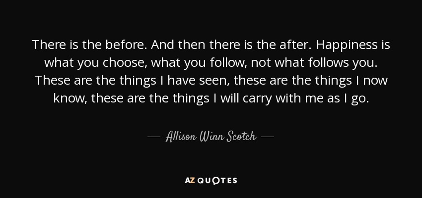 There is the before. And then there is the after. Happiness is what you choose, what you follow, not what follows you. These are the things I have seen, these are the things I now know, these are the things I will carry with me as I go. - Allison Winn Scotch