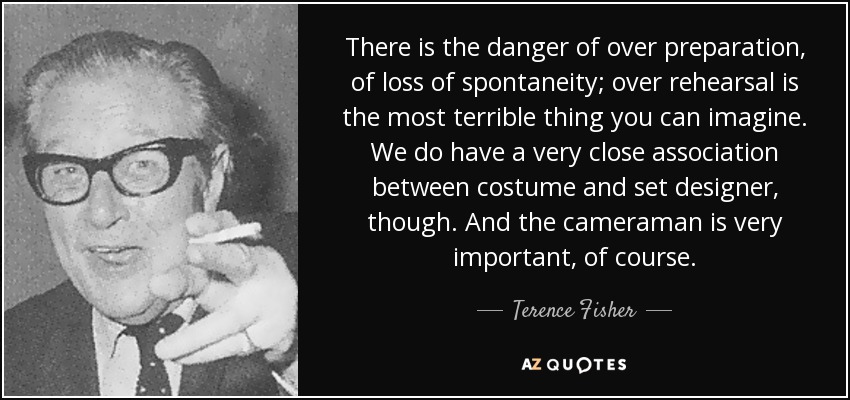 There is the danger of over preparation, of loss of spontaneity; over rehearsal is the most terrible thing you can imagine. We do have a very close association between costume and set designer, though. And the cameraman is very important, of course. - Terence Fisher