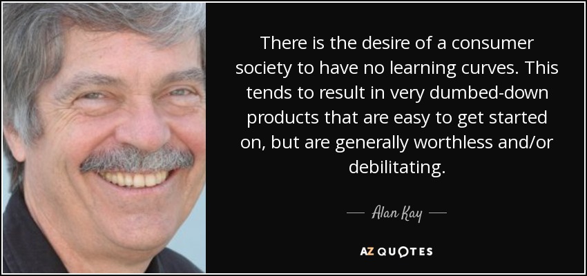 There is the desire of a consumer society to have no learning curves. This tends to result in very dumbed-down products that are easy to get started on, but are generally worthless and/or debilitating. - Alan Kay