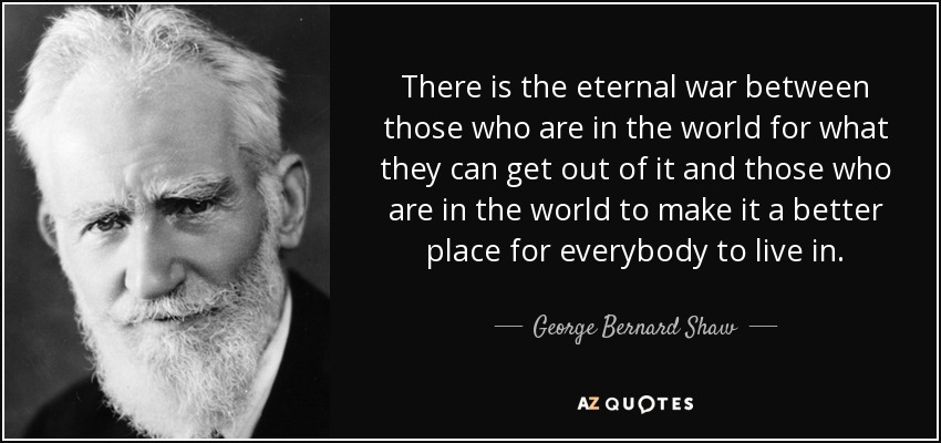 There is the eternal war between those who are in the world for what they can get out of it and those who are in the world to make it a better place for everybody to live in. - George Bernard Shaw