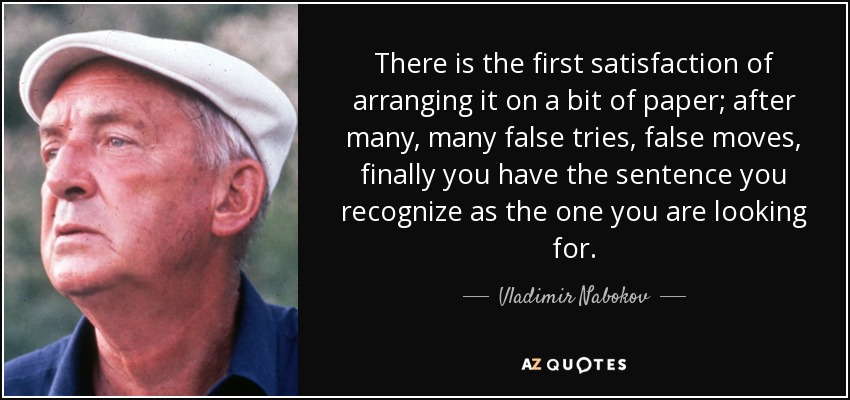 There is the first satisfaction of arranging it on a bit of paper; after many, many false tries, false moves, finally you have the sentence you recognize as the one you are looking for. - Vladimir Nabokov