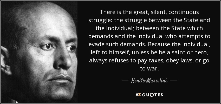 There is the great, silent, continuous struggle: the struggle between the State and the Individual; between the State which demands and the individual who attempts to evade such demands. Because the individual, left to himself, unless he be a saint or hero, always refuses to pay taxes, obey laws, or go to war. - Benito Mussolini