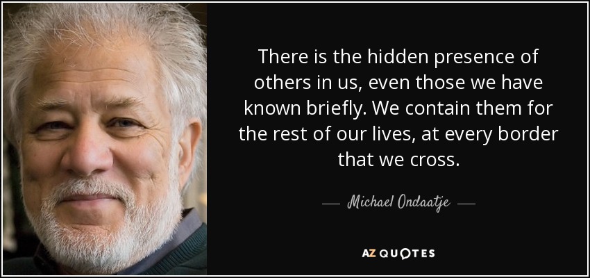 There is the hidden presence of others in us, even those we have known briefly. We contain them for the rest of our lives, at every border that we cross. - Michael Ondaatje