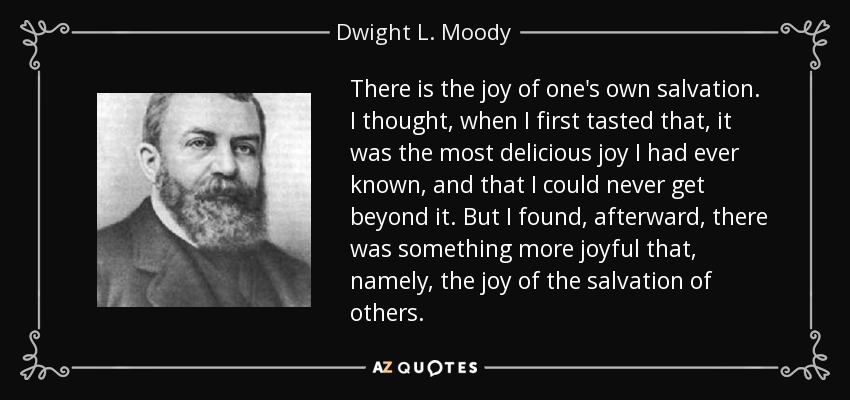 There is the joy of one's own salvation. I thought, when I first tasted that, it was the most delicious joy I had ever known, and that I could never get beyond it. But I found, afterward, there was something more joyful that, namely, the joy of the salvation of others. - Dwight L. Moody