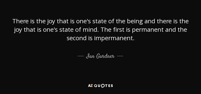 There is the joy that is one's state of the being and there is the joy that is one's state of mind. The first is permanent and the second is impermanent. - Ian Gardner