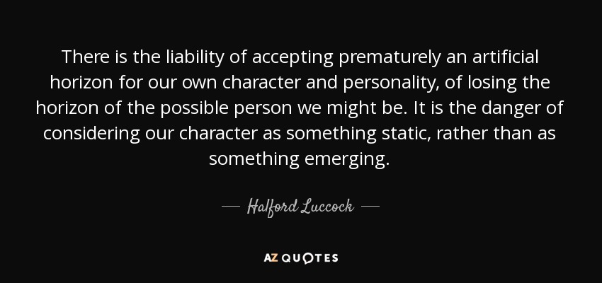 There is the liability of accepting prematurely an artificial horizon for our own character and personality, of losing the horizon of the possible person we might be. It is the danger of considering our character as something static, rather than as something emerging. - Halford Luccock