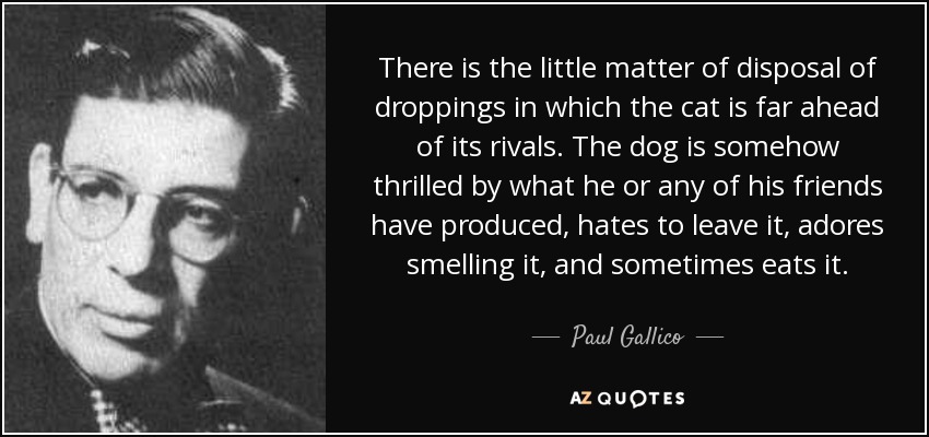 There is the little matter of disposal of droppings in which the cat is far ahead of its rivals. The dog is somehow thrilled by what he or any of his friends have produced, hates to leave it, adores smelling it, and sometimes eats it. - Paul Gallico