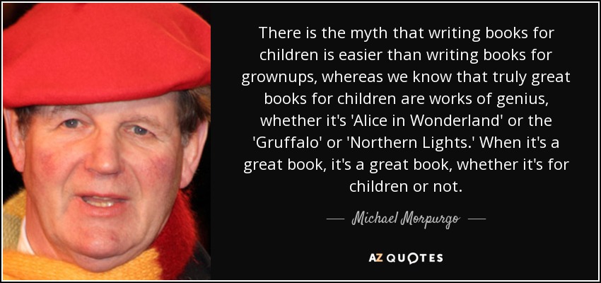 There is the myth that writing books for children is easier than writing books for grownups, whereas we know that truly great books for children are works of genius, whether it's 'Alice in Wonderland' or the 'Gruffalo' or 'Northern Lights.' When it's a great book, it's a great book, whether it's for children or not. - Michael Morpurgo