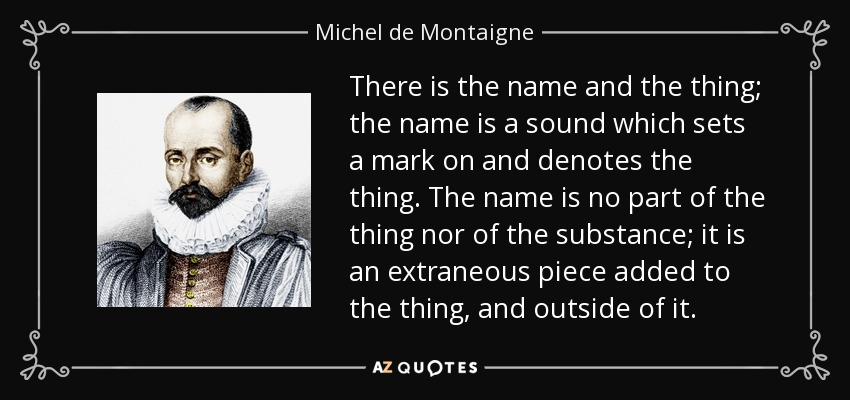 There is the name and the thing; the name is a sound which sets a mark on and denotes the thing. The name is no part of the thing nor of the substance; it is an extraneous piece added to the thing, and outside of it. - Michel de Montaigne
