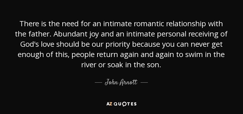 There is the need for an intimate romantic relationship with the father. Abundant joy and an intimate personal receiving of God's love should be our priority because you can never get enough of this, people return again and again to swim in the river or soak in the son. - John Arnott