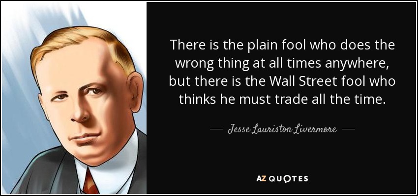 There is the plain fool who does the wrong thing at all times anywhere, but there is the Wall Street fool who thinks he must trade all the time. - Jesse Lauriston Livermore