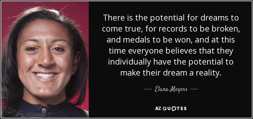 There is the potential for dreams to come true, for records to be broken, and medals to be won, and at this time everyone believes that they individually have the potential to make their dream a reality. - Elana Meyers