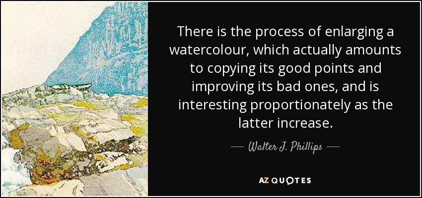 There is the process of enlarging a watercolour, which actually amounts to copying its good points and improving its bad ones, and is interesting proportionately as the latter increase. - Walter J. Phillips
