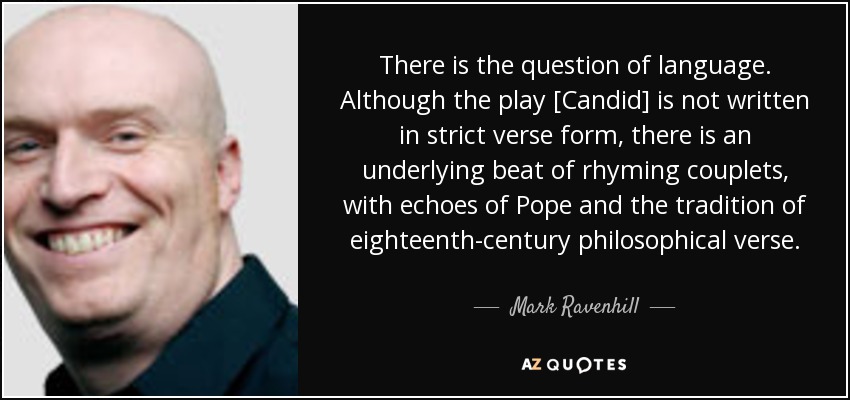 There is the question of language. Although the play [Candid] is not written in strict verse form, there is an underlying beat of rhyming couplets, with echoes of Pope and the tradition of eighteenth-century philosophical verse. - Mark Ravenhill
