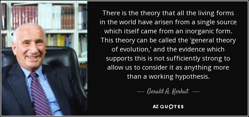 There is the theory that all the living forms in the world have arisen from a single source which itself came from an inorganic form. This theory can be called the 'general theory of evolution,' and the evidence which supports this is not sufficiently strong to allow us to consider it as anything more than a working hypothesis. - Gerald A. Kerkut