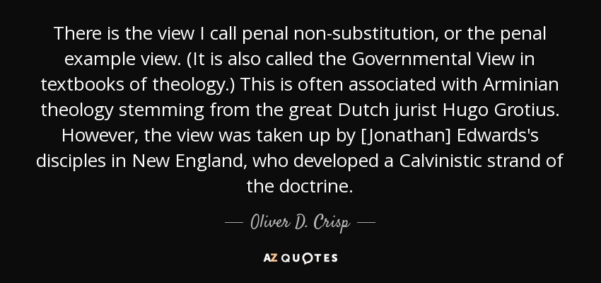 There is the view I call penal non-substitution, or the penal example view. (It is also called the Governmental View in textbooks of theology.) This is often associated with Arminian theology stemming from the great Dutch jurist Hugo Grotius. However, the view was taken up by [Jonathan] Edwards's disciples in New England, who developed a Calvinistic strand of the doctrine. - Oliver D. Crisp