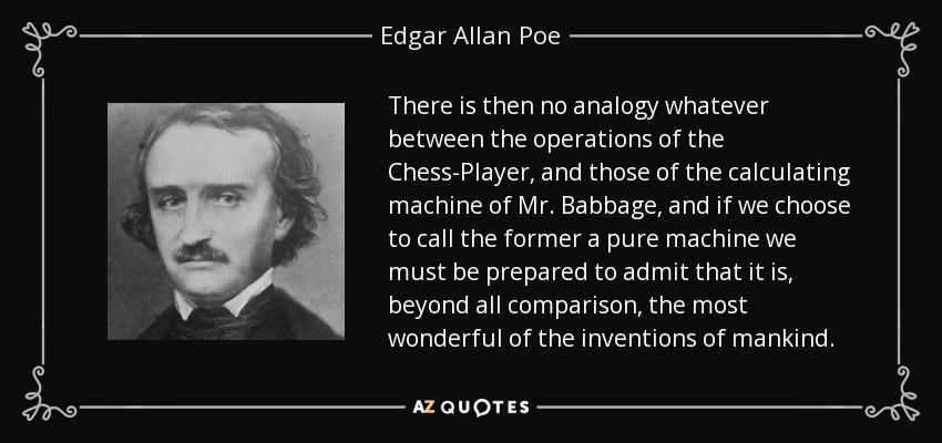 There is then no analogy whatever between the operations of the Chess-Player, and those of the calculating machine of Mr. Babbage , and if we choose to call the former a pure machine we must be prepared to admit that it is, beyond all comparison, the most wonderful of the inventions of mankind. - Edgar Allan Poe