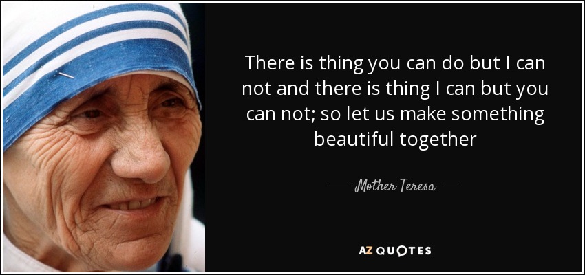 There is thing you can do but I can not and there is thing I can but you can not; so let us make something beautiful together - Mother Teresa