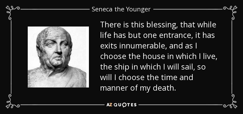 There is this blessing, that while life has but one entrance, it has exits innumerable, and as I choose the house in which I live, the ship in which I will sail, so will I choose the time and manner of my death. - Seneca the Younger